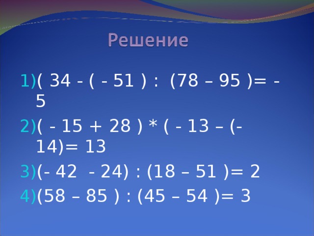 ( 34 - ( - 51 ) : (78 – 95 )= - 5 ( - 15 + 28 ) * ( - 13 – (-14)= 13 (- 42 - 24) : (18 – 51 )= 2 (58 – 85 ) : (45 – 54 )= 3
