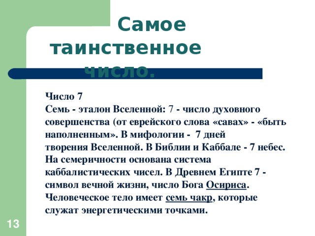 Самое таинственное число.   Число 7 Семь - эталон Вселенной:  7 - число духовного совершенства (от еврейского слова «савах» - «быть наполненным». В мифологии -  7 дней творения Вселенной. В Библии и Каббале - 7 небес. На семеричности основана система каббалистических чисел. В Древнем Египте 7 - символ вечной жизни, число Бога  Осириса . Человеческое тело имеет  семь чакр , которые служат энергетическими точками.