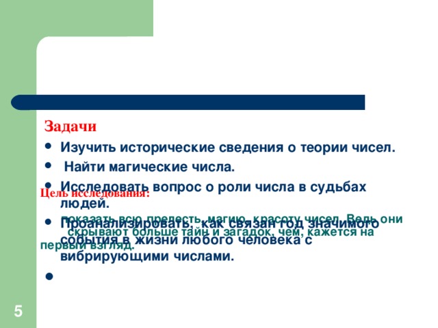 Цель исследования:   показать всю прелесть, магию, красоту чисел. Ведь они скрывают больше тайн и загадок, чем, кажется на первый взгляд.   Задачи Изучить исторические сведения о теории чисел.  Найти магические числа. Исследовать вопрос о роли числа в судьбах людей. Проанализировать, как связан год значимого события в жизни любого человека с вибрирующими числами.  