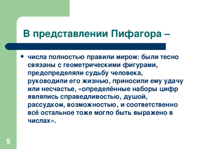 В представлении Пифагора – числа полностью правили миром: были тесно связаны с геометрическими фигурами, предопределяли судьбу человека, руководили его жизнью, приносили ему удачу или несчастье, «определённые наборы цифр являлись справедливостью, душой, рассудком, возможностью, и соответственно всё остальное тоже могло быть выражено в числах».