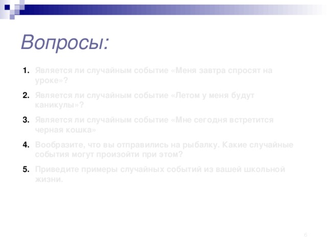 Вопросы: Является ли случайным событие «Меня завтра спросят на уроке»? Является ли случайным событие «Летом у меня будут каникулы»? Является ли случайным событие «Мне сегодня встретится черная кошка» Вообразите, что вы отправились на рыбалку. Какие случайные события могут произойти при этом? Приведите примеры случайных событий из вашей школьной жизни.