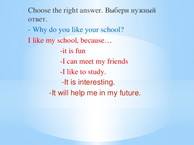 Choose the right answer. Выбери нужный ответ. - Why do you like your school? I like my school, because…  -it is fun  -I can meet my friends  -I like to study.  -It is interesting.  -It will help me in my future.