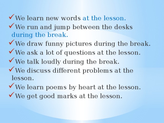 We learn new words at the lesson. We run and jump between the desks during the break.  We draw funny pictures during the break.  We ask a lot of questions at the lesson.  We talk loudly during the break.  We discuss different problems at the lesson.  We learn poems by heart at the lesson.  We get good marks at the lesson. 