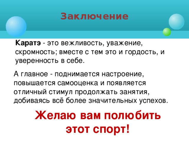 Заключение Каратэ - это вежливость, уважение, скромность; вместе с тем это и гордость, и уверенность в себе. А главное - поднимается настроение, повышается самооценка и появляется отличный стимул продолжать занятия, добиваясь всё более значительных успехов. Желаю вам полюбить этот спорт!