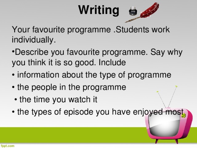 Writing   Your favourite programme .Students work individually. Describe you favourite programme. Say why you think it is so good. Include • information about the type of programme • the people in the programme • the time you watch it • the types of episode you have enjoyed most