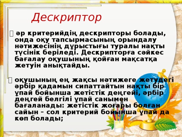 Дескриптор   ⦁  әр критерийдің дескрипторы болады, онда оқу тапсырмасының орындалу нәтижесінің дұрыстығы туралы нақты түсінік беріледі. Дескрипторға сәйкес бағалау оқушының қойған мақсатқа жетуін анықтайды.   ⦁  оқушының ең жақсы нәтижеге жетудегі әрбір қадамын сипаттайтын нақты бір ұпай бойынша жетістік деңгейі, әрбір деңгей белгілі ұпай санымен бағаланады: жетістік жоғары болған сайын – сол критерий бойынша ұпай да көп болады;