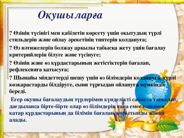 Оқушыларға ⦁ Өзінің түсінігі мен қабілетін көрсету үшін оқытудың түрлі стильдерін және ойлау әрекетінің типтерін қолдануға; ⦁ Өз нәтижелерін болжау арқылы табысқа жету үшін бағалау критерийлерін білуге және түсінуге; ⦁ Өзінің және өз құрдастарының жетістіктерін бағалап, рефлексияға қатысуға; ⦁ Шынайы міндеттерді шешу үшін өз білімдерін қолдануға, түрлі көзқарастарды білдіруге, сыни тұрғыдан ойлануға мүмкіндік береді.  Егер оқушы бағалаудың түрлерімен күнделікті сабақта танысып, дағдыланса бірте-бірте олар өз білімдерін ғана емес сонымен қатар құрдастарының да білімін бағалап, қорытынды жасай алады .