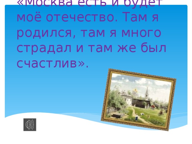 «Москва есть и будет моё отечество. Там я родился, там я много страдал и там же был счастлив».