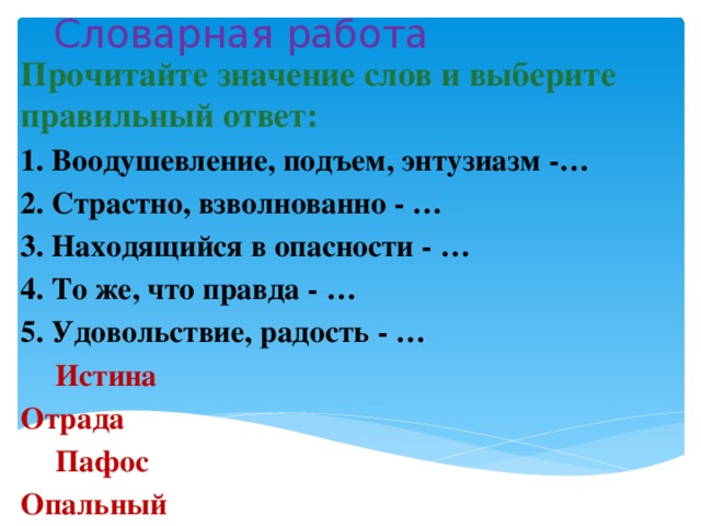 Словарная работа Прочитайте значение слов и выберите правильный ответ: 1. Воодушевление, подъем, энтузиазм -… 2. Страстно, взволнованно - … 3. Находящийся в опасности - … 4. То же, что правда - … 5. Удовольствие, радость - …     Истина Отрада      Пафос Опальный