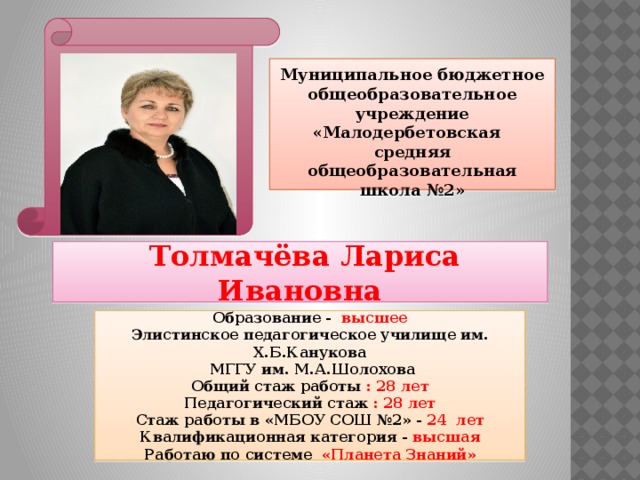 Муниципальное бюджетное общеобразовательное учреждение «Малодербетовская средняя общеобразовательная школа №2»  Толмачёва Лариса Ивановна Образование - высшее Элистинское педагогическое училище им. Х.Б.Канукова  МГГУ им. М.А.Шолохова Общий стаж работы : 28 лет Педагогический стаж : 28 лет Стаж работы в «МБОУ СОШ №2» - 24 лет Квалификационная категория - высшая Работаю по системе «Планета Знаний»