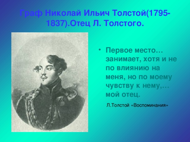 Граф Николай Ильич Толстой(1795-1837).Отец Л. Толстого.  Первое место…занимает, хотя и не по влиянию на меня, но по моему чувству к нему,… мой отец.  Л.Толстой «Воспоминания»