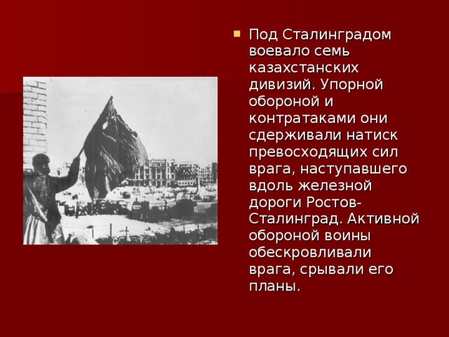 Под Сталинградом воевало семь казахстанских дивизий. Упорной обороной и контратаками они сдерживали натиск превосходящих сил врага, наступавшего вдоль железной дороги Ростов-Сталинград. Активной обороной воины обескровливали врага, срывали его планы.