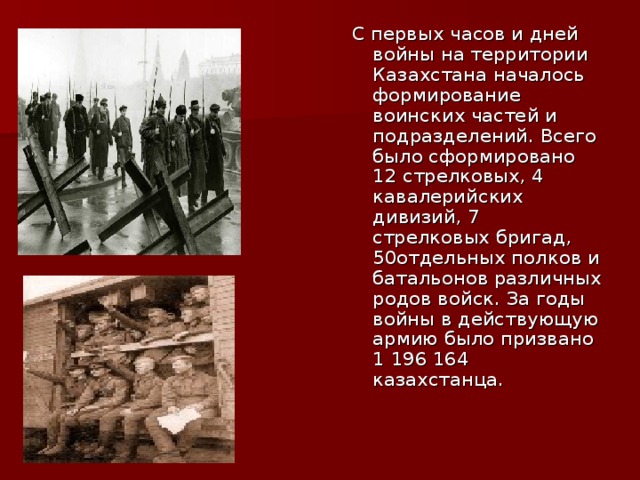 С первых часов и дней войны на территории Казахстана началось формирование воинских частей и подразделений. Всего было сформировано 12 стрелковых, 4 кавалерийских дивизий, 7 стрелковых бригад, 50отдельных полков и батальонов различных родов войск. За годы войны в действующую армию было призвано 1 196 164 казахстанца.