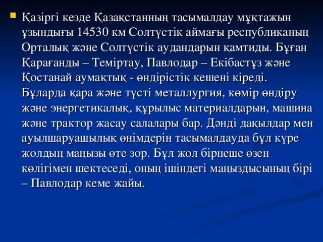 Қазіргі кезде Қазақстанның тасымалдау мұқтажын ұзындығы 14530 км Солтүстік аймағы республиканың Орталық және Солтүстік аудандарын қамтиды. Бұған Қарағанды – Теміртау, Павлодар – Екібастұз және Қостанай аумақтық - өндірістік кешені кіреді. Бұларда қара және түсті металлургия, көмір өндіру және энергетикалық, құрылыс материалдарын, машина және трактор жасау салалары бар. Дәнді дақылдар мен ауылшаруашылық өнімдерін тасымалдауда бұл күре жолдың маңызы өте зор. Бұл жол бірнеше өзен көлігімен шектеседі, оның ішіндегі маңыздысының бірі – Павлодар кеме жайы.