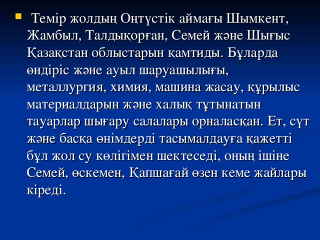 Темір жолдың Оңтүстік аймағы Шымкент, Жамбыл, Талдықорған, Семей және Шығыс Қазақстан облыстарын қамтиды. Бұларда өндіріс және ауыл шаруашылығы, металлургия, химия, машина жасау, құрылыс материалдарын және халық тұтынатын тауарлар шығару салалары орналасқан. Ет, сүт және басқа өнімдерді тасымалдауға қажетті бұл жол су көлігімен шектеседі, оның ішіне Семей, өскемен, Қапшағай өзен кеме жайлары кіреді.