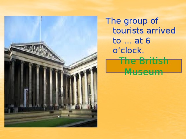 The group of tourists arrived to … at 6 o’clock. The British Museum