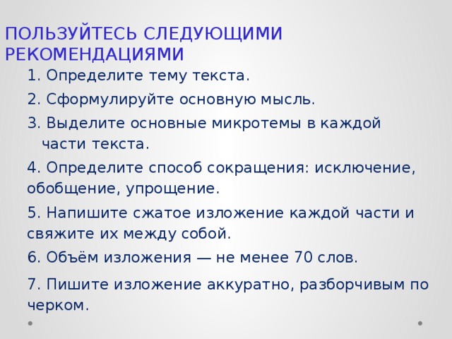 ПОЛЬ­ЗУЙ­ТЕСЬ СЛЕ­ДУ­Ю­ЩИ­МИ  РЕ­КО­МЕН­ДА­ЦИ­Я­МИ 1. Опре­де­ли­те тему тек­ста. 2. Сфор­му­ли­руй­те ос­нов­ную мысль. 3. Вы­де­ли­те ос­нов­ные мик­ро­те­мы в каж­дой части тек­ста. 4. Опре­де­ли­те спо­соб со­кра­ще­ния: ис­клю­че­ние, обоб­ще­ние, упро­ще­ние. 5. На­пи­ши­те сжа­тое из­ло­же­ние каж­дой части и свя­жи­те их между собой. 6. Объём из­ло­же­ния — не менее 70 слов. 7.  Пи­ши­те из­ло­же­ние ак­ку­рат­но, раз­бор­чи­вым по­чер­ком.