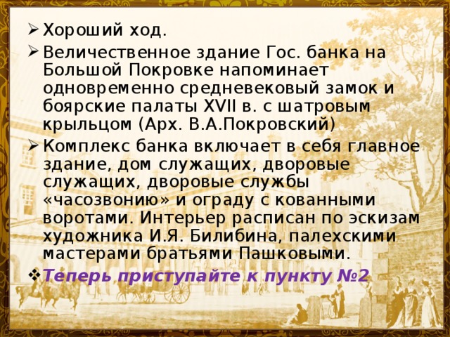 Хороший ход. Величественное здание Гос. банка на Большой Покровке напоминает одновременно средневековый замок и боярские палаты XVII в. с шатровым крыльцом (Арх. В.А.Покровский) Комплекс банка включает в себя главное здание, дом служащих, дворовые служащих, дворовые службы «часозвонию» и ограду с кованными воротами. Интерьер расписан по эскизам художника И.Я. Билибина, палехскими мастерами братьями Пашковыми. Теперь приступайте к пункту №2