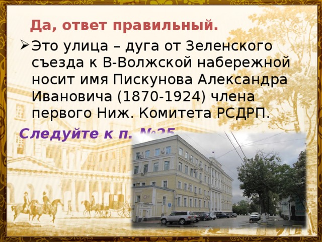 Да, ответ правильный. Это улица – дуга от Зеленского съезда к В-Волжской набережной носит имя Пискунова Александра Ивановича (1870-1924) члена первого Ниж. Комитета РСДРП. Следуйте к п. №25