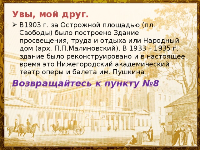 Увы, мой друг. В1903 г. за Острожной площадью (пл. Свободы) было построено Здание просвещения, труда и отдыха или Народный дом (арх. П.П.Малиновский). В 1933 – 1935 г. здание было реконструировано и в настоящее время это Нижегородский академический театр оперы и балета им. Пушкина Возвращайтесь к пункту №8