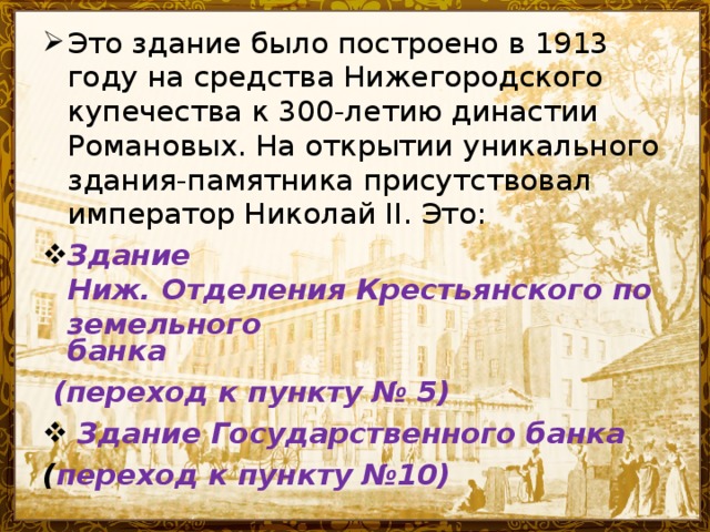 Это здание было построено в 1913 году на средства Нижегородского купечества к 300-летию династии Романовых. На открытии уникального здания-памятника присутствовал император Николай II. Это: Здание Ниж. Отделения Крестьянского поземельного банка  (переход к пункту № 5)  Здание Государственного банка