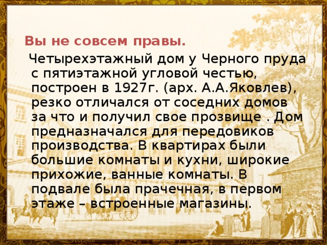 Вы не совсем правы.  Четырехэтажный дом у Черного пруда с пятиэтажной угловой честью, построен в 1927г. (арх. А.А.Яковлев), резко отличался от соседних домов за что и получил свое прозвище . Дом предназначался для передовиков производства. В квартирах были большие комнаты и кухни, широкие прихожие, ванные комнаты. В подвале была прачечная, в первом этаже – встроенные магазины.