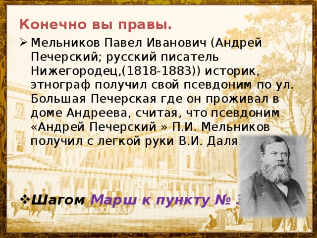 Конечно вы правы. Мельников Павел Иванович (Андрей Печерский; русский писатель Нижегородец,(1818-1883)) историк, этнограф получил свой псевдоним по ул. Большая Печерская где он проживал в доме Андреева, считая, что псевдоним «Андрей Печерский » П.И. Мельников получил с легкой руки В.И. Даля.