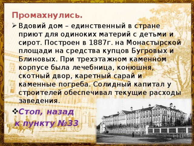 Промахнулись. Вдовий дом – единственный в стране приют для одиноких материй с детьми и сирот. Построен в 1887г. на Монастырской площади на средства купцов Бугровых и Блиновых. При трехэтажном каменном корпусе была лечебница, конюшня, скотный двор, каретный сарай и каменные погреба. Солидный капитал у строителей обеспечивал текущие расходы заведения. Стоп, назад  к пункту №33