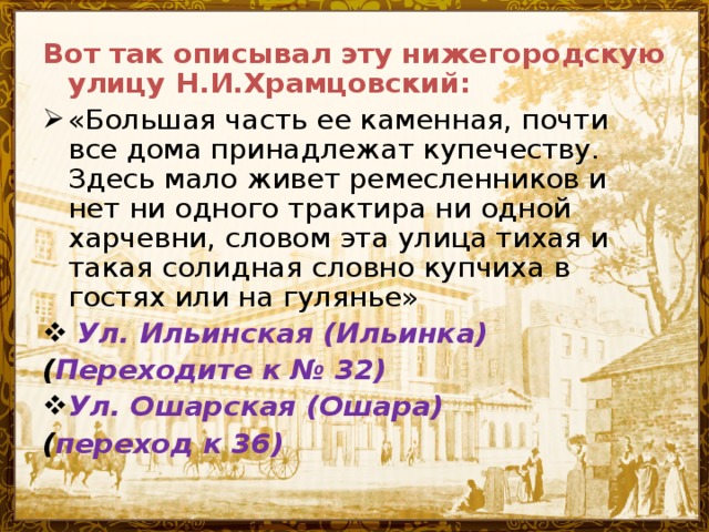 Вот так описывал эту нижегородскую улицу Н.И.Храмцовский: «Большая часть ее каменная, почти все дома принадлежат купечеству. Здесь мало живет ремесленников и нет ни одного трактира ни одной харчевни, словом эта улица тихая и такая солидная словно купчиха в гостях или на гулянье»  Ул. Ильинская (Ильинка) ( Переходите к № 32) Ул . Ошарская (Ошара) ( переход к 36)