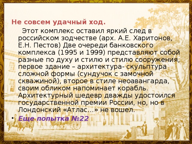 Не совсем удачный ход.  Этот комплекс оставил яркий след в российском зодчестве (арх. А.Е. Харитонов, Е.Н. Пестов) Две очереди банковского комплекса (1995 и 1999) представляют собой разные по духу и стилю и стилю сооружения, первое здание – архитектура- скульптура сложной формы (сундучок с замочной скважиной), второе в стиле неоавангарда, своим обликом напоминает корабль. Архитектурный шедевр дважды удостоился государственной премии России, но, но в Лондонский «Атлас…» не вошел.