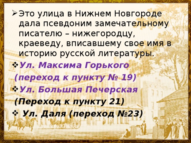 Это улица в Нижнем Новгороде дала псевдоним замечательному писателю – нижегородцу, краеведу, вписавшему свое имя в историю русской литературы. Ул . Максима Горького  (переход к пункту № 19) Ул . Большая Печерская  (Переход к пункту 21)  Ул. Даля (переход №23)