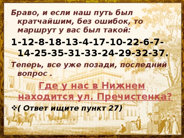 Браво, и если наш путь был кратчайшим, без ошибок, то маршрут у вас был такой: 1-12-8-18-13-4-17-10-22-6-7-14-25-35-31-33-24-29-32-37. Теперь, все уже позади, последний вопрос . Где у нас в Нижнем находится ул. Пречистенка?