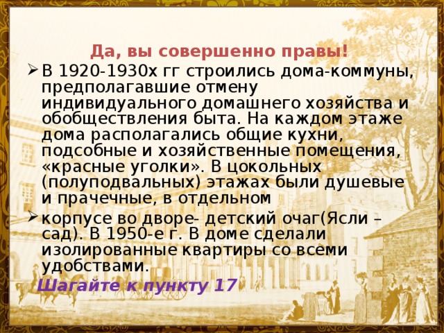 Да, вы совершенно правы! В 1920-1930х гг строились дома-коммуны, предполагавшие отмену индивидуального домашнего хозяйства и обобществления быта. На каждом этаже дома располагались общие кухни, подсобные и хозяйственные помещения, «красные уголки». В цокольных (полуподвальных) этажах были душевые и прачечные, в отдельном корпусе во дворе- детский очаг(Ясли –сад). В 1950-е г. В доме сделали изолированные квартиры со всеми удобствами.  Шагайте к пункту 17