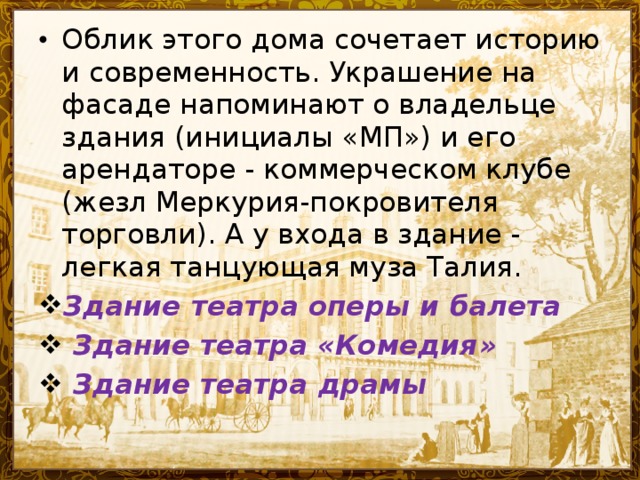 Облик этого дома сочетает историю и современность. Украшение на фасаде напоминают о владельце здания (инициалы «МП») и его арендаторе - коммерческом клубе (жезл Меркурия-покровителя торговли). А у входа в здание - легкая танцующая муза Талия. Здание театра оперы и балета  Здание театра «Комедия »  Здание театра драмы