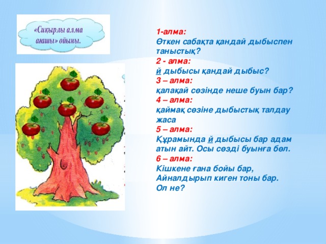 1-алма:   Өткен сабақта қандай дыбыспен таныстық? 2 - алма:   й дыбысы қандай дыбыс? 3 – алма:   қалақай   сөзінде неше буын бар? 4 – алма:   қаймақ сөзіне дыбыстық талдау жаса 5 – алма:   Құрамында й дыбысы бар адам атын айт. Осы сөзді буынға бөл. 6 – алма:   Кішкене ғана бойы бар, Айналдырып киген тоны бар. Ол не?