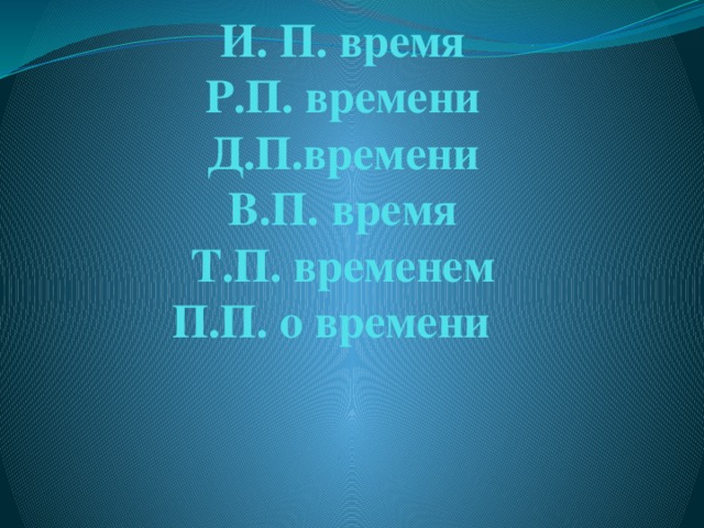 И. П. время  Р.П. времени  Д.П.времени  В.П. время  Т.П. временем  П.П. о времени