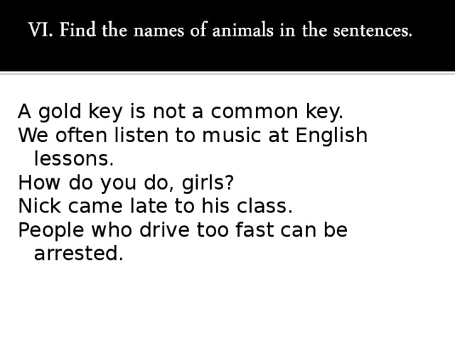 A gold key is not a common key. We often listen to music at English lessons. How do you do, girls? Nick came late to his class. People who drive too fast can be arrested.