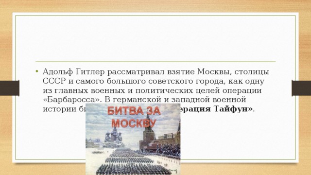 Адольф Гитлер рассматривал взятие Москвы, столицы СССР и самого большого советского города, как одну из главных военных и политических целей операции «Барбаросса». В германской и западной военной истории битва известна как  «Операция Тайфун» .