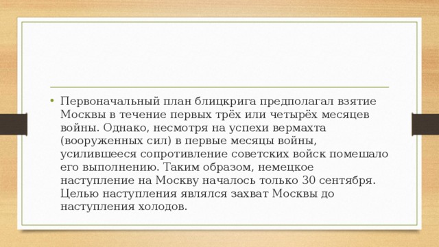 Первоначальный план блицкрига предполагал взятие Москвы в течение первых трёх или четырёх месяцев войны. Однако, несмотря на успехи вермахта (вооруженных сил) в первые месяцы войны, усилившееся сопротивление советских войск помешало его выполнению. Таким образом, немецкое наступление на Москву началось только 30 сентября. Целью наступления являлся захват Москвы до наступления холодов.