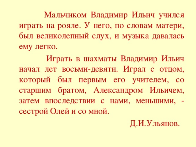 Мальчиком Владимир Ильич учился играть на рояле. У него, по словам матери, был великолепный слух, и музыка давалась ему легко.  Играть в шахматы Владимир Ильич начал лет восьми-девяти. Играл с отцом, который был первым его учителем, со старшим братом, Александром Ильичем, затем впоследствии с нами, меньшими, - сестрой Олей и со мной. Д.И.Ульянов.