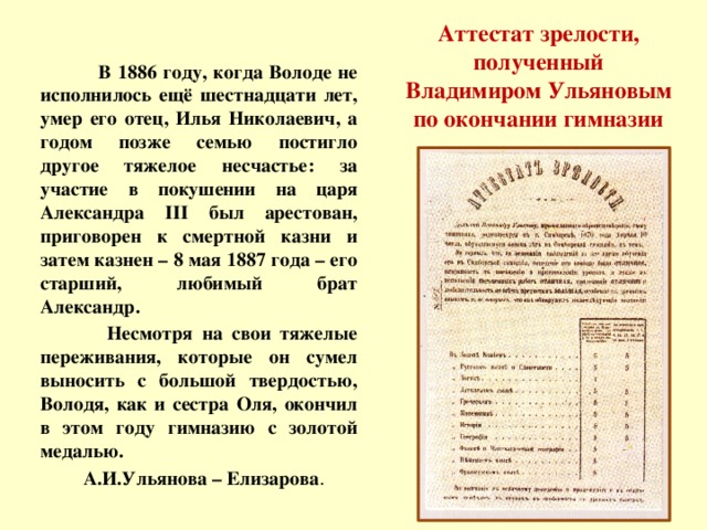 Аттестат зрелости, полученный Владимиром Ульяновым по окончании гимназии  В 1886 году, когда Володе не исполнилось ещё шестнадцати лет, умер его отец, Илья Николаевич, а годом позже семью постигло другое тяжелое несчастье: за участие в покушении на царя Александра III был арестован, приговорен к смертной казни и затем казнен – 8 мая 1887 года – его старший, любимый брат Александр.  Несмотря на свои тяжелые переживания, которые он сумел выносить с большой твердостью, Володя, как и сестра Оля, окончил в этом году гимназию с золотой медалью.  А.И.Ульянова – Елизарова .