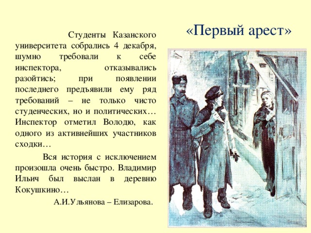 «Первый арест»  Студенты Казанского университета собрались 4 декабря, шумно требовали к себе инспектора, отказывались разойтись; при появлении последнего предъявили ему ряд требований – не только чисто студенческих, но и политических… Инспектор отметил Володю, как одного из активнейших участников сходки…  Вся история с исключением произошла очень быстро. Владимир Ильич был выслан в деревню Кокушкино… А.И.Ульянова – Елизарова .