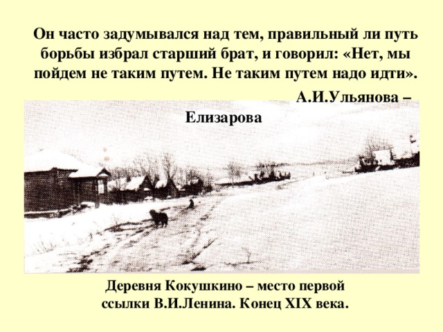 Он часто задумывался над тем, правильный ли путь борьбы избрал старший брат, и говорил: «Нет, мы пойдем не таким путем. Не таким путем надо идти».   А.И.Ульянова – Елизарова Деревня Кокушкино – место первой ссылки В.И.Ленина. Конец XIX века.
