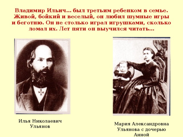 Владимир Ильич… был третьим ребенком в семье. Живой, бойкий и веселый, он любил шумные игры и беготню. Он не столько играл игрушками, сколько ломал их. Лет пяти он выучился читать… Илья Николаевич Ульянов Мария Александровна Ульянова с дочерью Анной