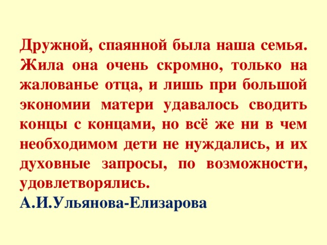 Дружной, спаянной была наша семья. Жила она очень скромно, только на жалованье отца, и лишь при большой экономии матери удавалось сводить концы с концами, но всё же ни в чем необходимом дети не нуждались, и их духовные запросы, по возможности, удовлетворялись.  А.И.Ульянова-Елизарова