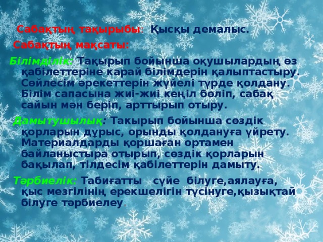 Сабақтың тақырыбы :  Қысқы демалыс.  Сабақтың мақсаты: Білімділік:  Тақырып бойынша оқушылардың өз қабілеттеріне карай білімдерін қалыптастыру. Сөйлесім әрекеттерін жүйелі түрде қолдану. Білім сапасына жиі-жиі кеңіл бөліп, сабақ сайын мән беріп, арттырып отыру.  Дамытушылық : Такырып бойынша сөздік қорларын дұрыс, орынды қолдануға үйрету. Материалдарды қоршаған ортамен байланыстыра отырып, сөздік қорларын бақылап, тілдесім қабілеттерін дамыту.  Тәрбиелік:  Табиғатты сүйе білуге,аялауға, қыс мезгілінің ерекшелігін түсінуге,қызықтай білуге тәрбиелеу .