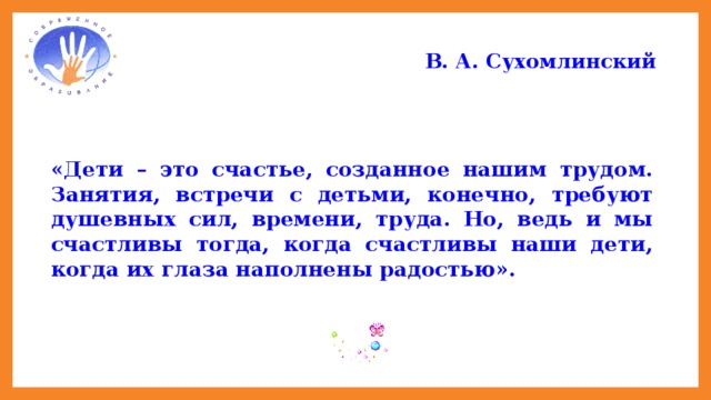 В. А. Сухомлинский   «Дети – это счастье, созданное нашим трудом. Занятия, встречи с детьми, конечно, требуют душевных сил, времени, труда. Но, ведь и мы счастливы тогда, когда счастливы наши дети, когда их глаза наполнены радостью».