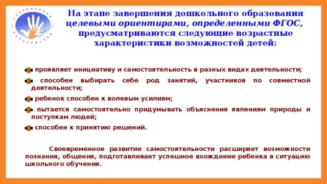 На этапе завершения дошкольного образования целевыми ориентирами, определенными ФГОС,  предусматриваются следующие возрастные характеристики возможностей детей:    проявляет инициативу и самостоятельность в разных видах деятельности;  способен выбирать себе род занятий, участников по совместной деятельности;  ребенок способен к волевым усилиям;  пытается самостоятельно придумывать объяснения явлениям природы и поступкам людей;  способен к принятию решений.   Своевременное развитие самостоятельности расширяет возможности познания, общения, подготавливает успешное вхождение ребенка в ситуацию школьного обучения. Поэтому одной из задач детского сада является задача развития самостоятельной детской активности путём стимуляции собственной внутренней активной позиции ребёнка. 2