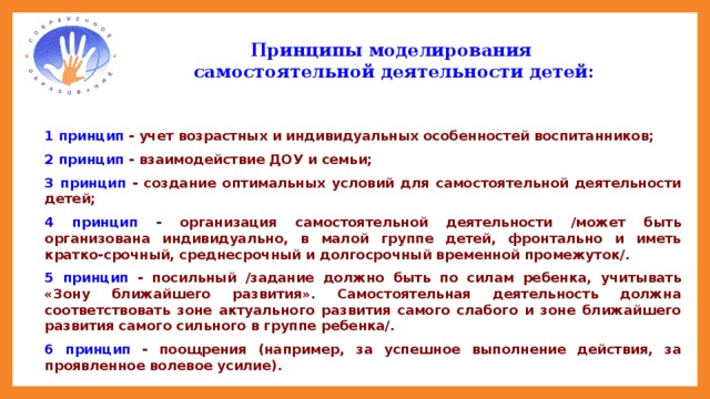 Принципы моделирования  самостоятельной деятельности детей: 1 принцип - учет возрастных и индивидуальных особенностей воспитанников; 2 принцип - взаимодействие ДОУ и семьи; 3 принцип - создание оптимальных условий для самостоятельной деятельности детей; 4 принцип - организация самостоятельной деятельности /может быть организована индивидуально, в малой группе детей, фронтально и иметь кратко-срочный, среднесрочный и долгосрочный временной промежуток/. 5 принцип - посильный /задание должно быть по силам ребенка, учитывать «Зону ближайшего развития». Самостоятельная деятельность должна соответствовать зоне актуального развития самого слабого и зоне ближайшего развития самого сильного в группе ребенка/. 6 принцип - поощрения (например, за успешное выполнение действия, за проявленное волевое усилие).