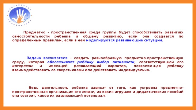 Предметно - пространственная среда группы будет способствовать развитию самостоятельности ребенка и общему развитию, если она создается по определенным правилам, если в ней моделируются развивающие ситуации.    Задача воспитателя – создать разнообразную предметно-пространственную среду, которая обеспечивает ребёнку выбор активности , соответствующей его интересам и имеющей развивающий характе р, позволяющая ребенку взаимодействовать со сверстниками или действовать индивидуально.    Ведь деятельность ребенка зависит от того, как устроена предметно-пространственная организация его жизни, из каких игрушек и дидактических пособий она состоит, каков их развивающий потенциал. Следовательно, чтобы ребенок саморазвивался, был активен и самостоятелен, педагог должен смоделировать /подготовить/ разнообразную предметно-пространственную среду. 2